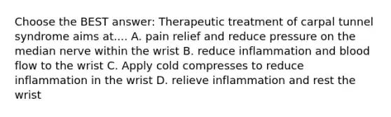 Choose the BEST answer: Therapeutic treatment of carpal tunnel syndrome aims at.... A. pain relief and reduce pressure on the median nerve within the wrist B. reduce inflammation and blood flow to the wrist C. Apply cold compresses to reduce inflammation in the wrist D. relieve inflammation and rest the wrist