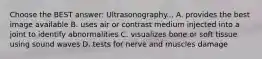 Choose the BEST answer: Ultrasonography... A. provides the best image available B. uses air or contrast medium injected into a joint to identify abnormalities C. visualizes bone or soft tissue using sound waves D. tests for nerve and muscles damage