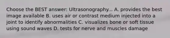 Choose the BEST answer: Ultrasonography... A. provides the best image available B. uses air or contrast medium injected into a joint to identify abnormalities C. visualizes bone or soft tissue using sound waves D. tests for nerve and muscles damage