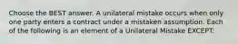 Choose the BEST answer. A unilateral mistake occurs when only one party enters a contract under a mistaken assumption. Each of the following is an element of a Unilateral Mistake EXCEPT: