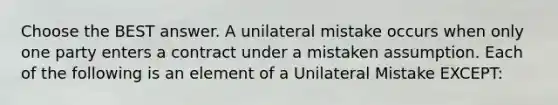 Choose the BEST answer. A unilateral mistake occurs when only one party enters a contract under a mistaken assumption. Each of the following is an element of a Unilateral Mistake EXCEPT: