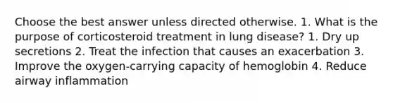 Choose the best answer unless directed otherwise. 1. What is the purpose of corticosteroid treatment in lung disease? 1. Dry up secretions 2. Treat the infection that causes an exacerbation 3. Improve the oxygen-carrying capacity of hemoglobin 4. Reduce airway inflammation