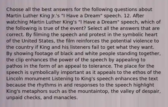 Choose all the best answers for the following questions about Martin Luther King Jr.'s "I Have a Dream" speech. 12. After watching Martin Luther King's "I Have a Dream" speech, which of the following is true of the event? Select all the answers that are correct. By filming the speech and protest in the symbolic heart of the United States, the film reinforces the potential violence to the country if King and his listeners fail to get what they want. By showing footage of black and white people standing together, the clip enhances the power of the speech by appealing to pathos in the form of an appeal to tolerance. The place for the speech is symbolically important as it appeals to the ethos of the Lincoln monument Listening to King's speech enhances the text because the rhythms in and responses to the speech highlight King's metaphors such as the mountaintop, the valley of despair, unpaid checks, and manacles.