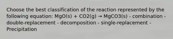 Choose the best classification of the reaction represented by the following equation: MgO(s) + CO2(g) → MgCO3(s) - combination - double-replacement - decomposition - single-replacement - Precipitation