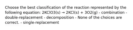 Choose the best classification of the reaction represented by the following equation: 2KClO3(s) → 2KCl(s) + 3O2(g) - combination - double-replacement - decomposition - None of the choices are correct. - single-replacement