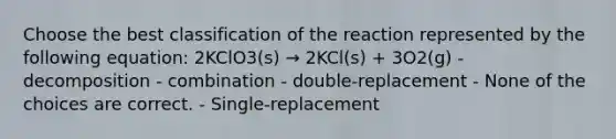 Choose the best classification of the reaction represented by the following equation: 2KClO3(s) → 2KCl(s) + 3O2(g) - decomposition - combination - double-replacement - None of the choices are correct. - Single-replacement