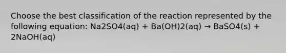 Choose the best classification of the reaction represented by the following equation: Na2SO4(aq) + Ba(OH)2(aq) → BaSO4(s) + 2NaOH(aq)