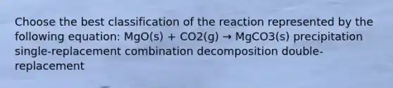 Choose the best classification of the reaction represented by the following equation: MgO(s) + CO2(g) → MgCO3(s) precipitation single-replacement combination decomposition double-replacement