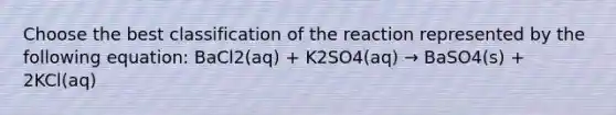 Choose the best classification of the reaction represented by the following equation: BaCl2(aq) + K2SO4(aq) → BaSO4(s) + 2KCl(aq)