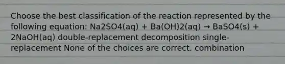 Choose the best classification of the reaction represented by the following equation: Na2SO4(aq) + Ba(OH)2(aq) → BaSO4(s) + 2NaOH(aq) double-replacement decomposition single-replacement None of the choices are correct. combination