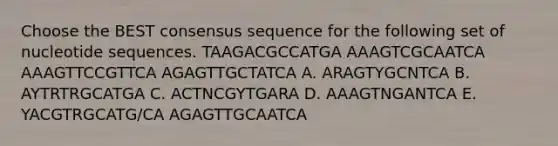 Choose the BEST consensus sequence for the following set of nucleotide sequences. TAAGACGCCATGA AAAGTCGCAATCA AAAGTTCCGTTCA AGAGTTGCTATCA A. ARAGTYGCNTCA B. AYTRTRGCATGA C. ACTNCGYTGARA D. AAAGTNGANTCA E. YACGTRGCATG/CA AGAGTTGCAATCA