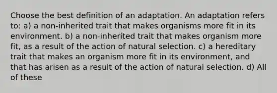 Choose the best definition of an adaptation. An adaptation refers to: a) a non-inherited trait that makes organisms more fit in its environment. b) a non-inherited trait that makes organism more fit, as a result of the action of natural selection. c) a hereditary trait that makes an organism more fit in its environment, and that has arisen as a result of the action of natural selection. d) All of these