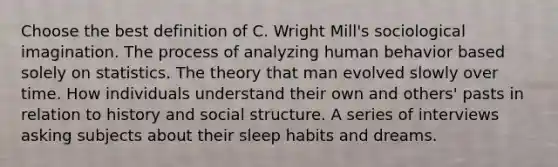 Choose the best definition of C. Wright Mill's sociological imagination. The process of analyzing human behavior based solely on statistics. The theory that man evolved slowly over time. How individuals understand their own and others' pasts in relation to history and social structure. A series of interviews asking subjects about their sleep habits and dreams.