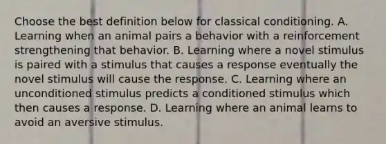 Choose the best definition below for classical conditioning. A. Learning when an animal pairs a behavior with a reinforcement strengthening that behavior. B. Learning where a novel stimulus is paired with a stimulus that causes a response eventually the novel stimulus will cause the response. C. Learning where an unconditioned stimulus predicts a conditioned stimulus which then causes a response. D. Learning where an animal learns to avoid an aversive stimulus.