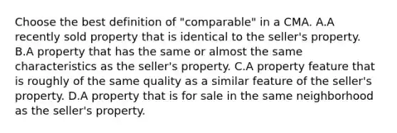 Choose the best definition of "comparable" in a CMA. A.A recently sold property that is identical to the seller's property. B.A property that has the same or almost the same characteristics as the seller's property. C.A property feature that is roughly of the same quality as a similar feature of the seller's property. D.A property that is for sale in the same neighborhood as the seller's property.