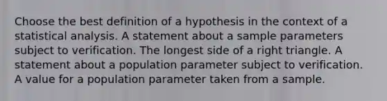 Choose the best definition of a hypothesis in the context of a statistical analysis. A statement about a sample parameters subject to verification. The longest side of a right triangle. A statement about a population parameter subject to verification. A value for a population parameter taken from a sample.