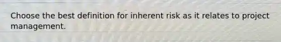 Choose the best definition for inherent risk as it relates to project management.