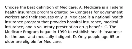 Choose the best definition of Medicare: A. Medicare is a Federal health insurance program created by Congress for government workers and their spouses only. B. Medicare is a national health insurance program that provides hospital insurance, medical insurance, and a voluntary prescription drug benefit. C. The Medicare Program began in 1990 to establish health insurance for the poor and medically indigent. D. Only people age 65 or older are eligible for Medicare.