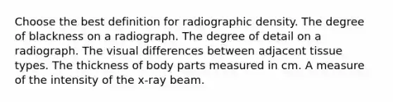 Choose the best definition for radiographic density. The degree of blackness on a radiograph. The degree of detail on a radiograph. The visual differences between adjacent tissue types. The thickness of body parts measured in cm. A measure of the intensity of the x-ray beam.