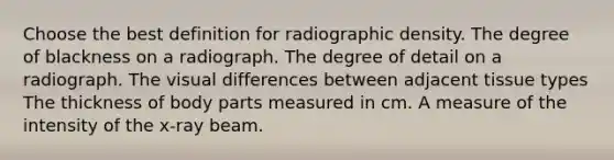 Choose the best definition for radiographic density. The degree of blackness on a radiograph. The degree of detail on a radiograph. The visual differences between adjacent tissue types The thickness of body parts measured in cm. A measure of the intensity of the x-ray beam.