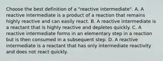 Choose the best definition of a "reactive intermediate". A. A reactive intermediate is a product of a reaction that remains highly reactive and can easily react. B. A reactive intermediate is a reactant that is highly reactive and depletes quickly. C. A reactive intermediate forms in an elementary step in a reaction but is then consumed in a subsequent step. D. A reactive intermediate is a reactant that has only intermediate reactivity and does not react quickly.