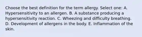 Choose the best definition for the term allergy. Select one: A. Hypersensitivity to an allergen. B. A substance producing a hypersensitivity reaction. C. Wheezing and difficulty breathing. D. Development of allergens in the body. E. Inflammation of the skin.