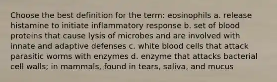 Choose the best definition for the term: eosinophils a. release histamine to initiate inflammatory response b. set of blood proteins that cause lysis of microbes and are involved with innate and adaptive defenses c. white blood cells that attack parasitic worms with enzymes d. enzyme that attacks bacterial cell walls; in mammals, found in tears, saliva, and mucus