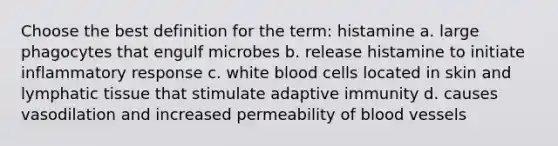 Choose the best definition for the term: histamine a. large phagocytes that engulf microbes b. release histamine to initiate inflammatory response c. white blood cells located in skin and lymphatic tissue that stimulate adaptive immunity d. causes vasodilation and increased permeability of blood vessels