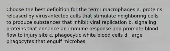 Choose the best definition for the term: macrophages a. proteins released by virus-infected cells that stimulate neighboring cells to produce substances that inhibit viral replication b. signaling proteins that enhance an immune response and promote blood flow to injury site c. phagocytic white blood cells d. large phagocytes that engulf microbes