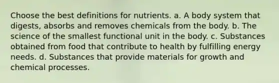 Choose the best definitions for nutrients. a. A body system that digests, absorbs and removes chemicals from the body. b. The science of the smallest functional unit in the body. c. Substances obtained from food that contribute to health by fulfilling energy needs. d. Substances that provide materials for growth and chemical processes.