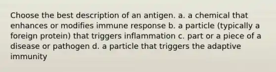 Choose the best description of an antigen. a. a chemical that enhances or modifies immune response b. a particle (typically a foreign protein) that triggers inflammation c. part or a piece of a disease or pathogen d. a particle that triggers the adaptive immunity