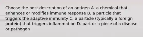 Choose the best description of an antigen A. a chemical that enhances or modifies immune response B. a particle that triggers the adaptive immunity C. a particle (typically a foreign protein) that triggers inflammation D. part or a piece of a disease or pathogen