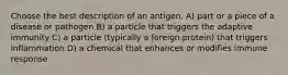 Choose the best description of an antigen. A) part or a piece of a disease or pathogen B) a particle that triggers the adaptive immunity C) a particle (typically a foreign protein) that triggers inflammation D) a chemical that enhances or modifies immune response