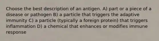 Choose the best description of an antigen. A) part or a piece of a disease or pathogen B) a particle that triggers the adaptive immunity C) a particle (typically a foreign protein) that triggers inflammation D) a chemical that enhances or modifies immune response