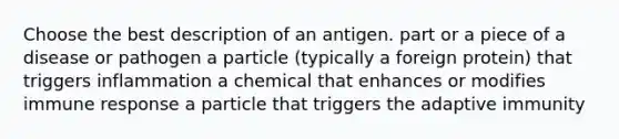 Choose the best description of an antigen. part or a piece of a disease or pathogen a particle (typically a foreign protein) that triggers inflammation a chemical that enhances or modifies immune response a particle that triggers the adaptive immunity