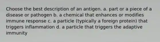 Choose the best description of an antigen. a. part or a piece of a disease or pathogen b. a chemical that enhances or modifies immune response c. a particle (typically a foreign protein) that triggers inflammation d. a particle that triggers the adaptive immunity