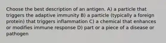 Choose the best description of an antigen. A) a particle that triggers the adaptive immunity B) a particle (typically a foreign protein) that triggers inflammation C) a chemical that enhances or modifies immune response D) part or a piece of a disease or pathogen