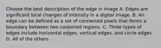 Choose the best description of the edge in image A. Edges are significant local changes of intensity in a digital image. B. An edge can be defined as a set of connected pixels that forms a boundary between two conjoined regions. C. Three types of edges include horizontal edges, vertical edges, and circle edges D. All of the others