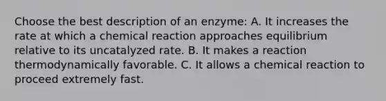 Choose the best description of an enzyme: A. It increases the rate at which a chemical reaction approaches equilibrium relative to its uncatalyzed rate. B. It makes a reaction thermodynamically favorable. C. It allows a chemical reaction to proceed extremely fast.