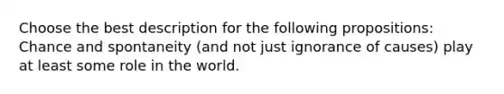 Choose the best description for the following propositions: Chance and spontaneity (and not just ignorance of causes) play at least some role in the world.