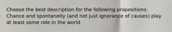 Choose the best description for the following propositions: Chance and spontaneity (and not just ignorance of causes) play at least some role in the world