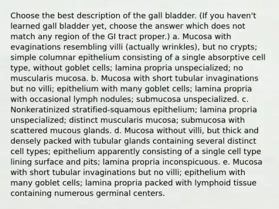 Choose the best description of the gall bladder. (If you haven't learned gall bladder yet, choose the answer which does not match any region of the GI tract proper.) a. Mucosa with evaginations resembling villi (actually wrinkles), but no crypts; simple columnar epithelium consisting of a single absorptive cell type, without goblet cells; lamina propria unspecialized; no muscularis mucosa. b. Mucosa with short tubular invaginations but no villi; epithelium with many goblet cells; lamina propria with occasional lymph nodules; submucosa unspecialized. c. Nonkeratinized stratified-squamous epithelium; lamina propria unspecialized; distinct muscularis mucosa; submucosa with scattered mucous glands. d. Mucosa without villi, but thick and densely packed with tubular glands containing several distinct cell types; epithelium apparently consisting of a single cell type lining surface and pits; lamina propria inconspicuous. e. Mucosa with short tubular invaginations but no villi; epithelium with many goblet cells; lamina propria packed with lymphoid tissue containing numerous germinal centers.