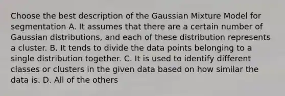 Choose the best description of the Gaussian Mixture Model for segmentation A. It assumes that there are a certain number of Gaussian distributions, and each of these distribution represents a cluster. B. It tends to divide the data points belonging to a single distribution together. C. It is used to identify different classes or clusters in the given data based on how similar the data is. D. All of the others