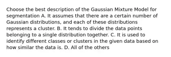 Choose the best description of the Gaussian Mixture Model for segmentation A. It assumes that there are a certain number of Gaussian distributions, and each of these distributions represents a cluster. B. It tends to divide the data points belonging to a single distribution together. C. It is used to identify different classes or clusters in the given data based on how similar the data is. D. All of the others