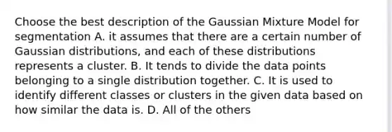 Choose the best description of the Gaussian Mixture Model for segmentation A. it assumes that there are a certain number of Gaussian distributions, and each of these distributions represents a cluster. B. It tends to divide the data points belonging to a single distribution together. C. It is used to identify different classes or clusters in the given data based on how similar the data is. D. All of the others