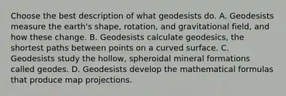 Choose the best description of what geodesists do. A. Geodesists measure the earth's shape, rotation, and gravitational field, and how these change. B. Geodesists calculate geodesics, the shortest paths between points on a curved surface. C. Geodesists study the hollow, spheroidal mineral formations called geodes. D. Geodesists develop the mathematical formulas that produce map projections.