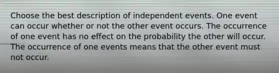 Choose the best description of independent events. One event can occur whether or not the other event occurs. The occurrence of one event has no effect on the probability the other will occur. The occurrence of one events means that the other event must not occur.