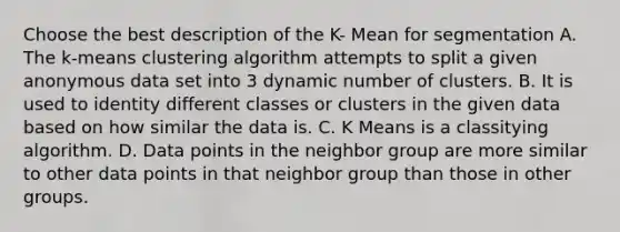 Choose the best description of the K- Mean for segmentation A. The k-means clustering algorithm attempts to split a given anonymous data set into 3 dynamic number of clusters. B. It is used to identity different classes or clusters in the given data based on how similar the data is. C. K Means is a classitying algorithm. D. Data points in the neighbor group are more similar to other data points in that neighbor group than those in other groups.