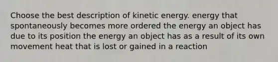 Choose the best description of kinetic energy. energy that spontaneously becomes more ordered the energy an object has due to its position the energy an object has as a result of its own movement heat that is lost or gained in a reaction