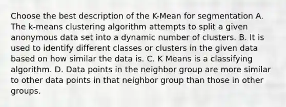 Choose the best description of the K-Mean for segmentation A. The k-means clustering algorithm attempts to split a given anonymous data set into a dynamic number of clusters. B. It is used to identify different classes or clusters in the given data based on how similar the data is. C. K Means is a classifying algorithm. D. Data points in the neighbor group are more similar to other data points in that neighbor group than those in other groups.